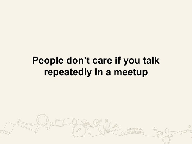 People don’t care if you talk
repeatedly in a meetup
