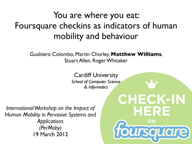 You are where you eat:
Foursquare checkins as indicators of human
mobility and behaviour
International Workshop on the Impact of
Human Mobility in Pervasive Systems and
Applications
(PerMoby)
19 March 2012
Gualtiero Colombo, Martin Chorley, Matthew Williams,
Stuart Allen, Roger Whitaker
Cardiff University
School of Computer Science
& Informatics
