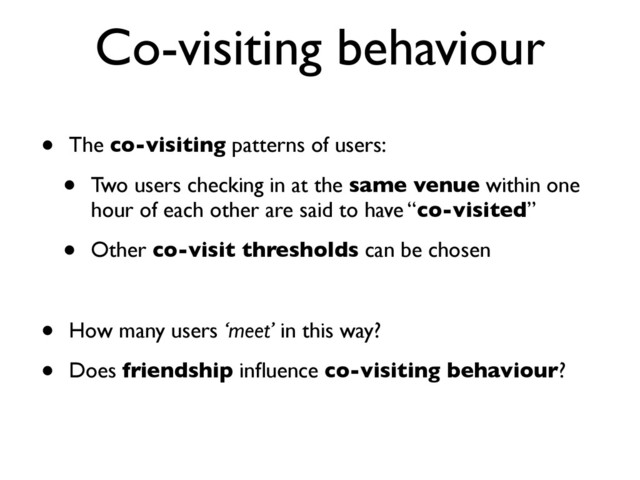 Co-visiting behaviour
• The co-visiting patterns of users:
• Two users checking in at the same venue within one
hour of each other are said to have “co-visited”
• Other co-visit thresholds can be chosen
• How many users ‘meet’ in this way?
• Does friendship inﬂuence co-visiting behaviour?
