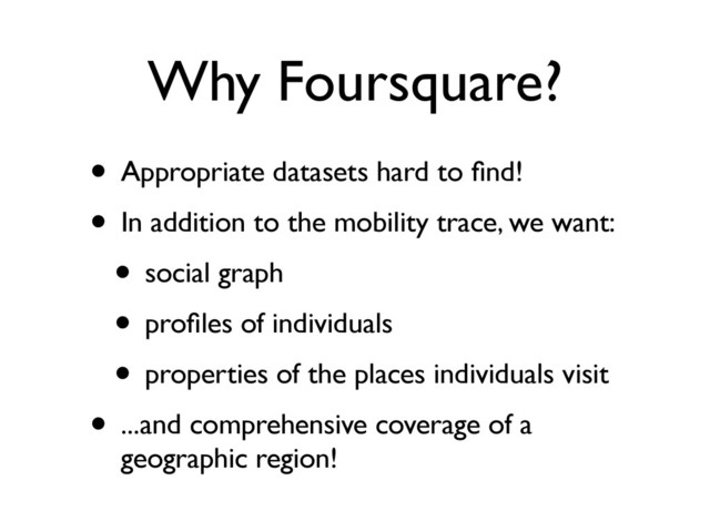 Why Foursquare?
• Appropriate datasets hard to ﬁnd!
• In addition to the mobility trace, we want:
• social graph
• proﬁles of individuals
• properties of the places individuals visit
• ...and comprehensive coverage of a
geographic region!
