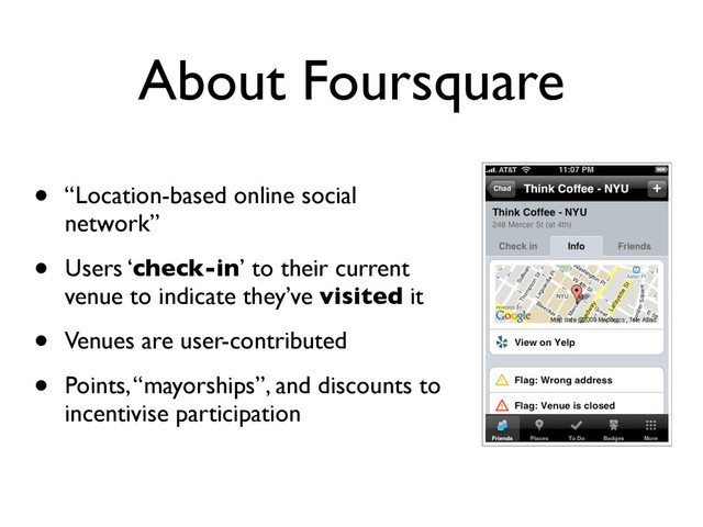 About Foursquare
• “Location-based online social
network”
• Users ‘check-in’ to their current
venue to indicate they’ve visited it
• Venues are user-contributed
• Points, “mayorships”, and discounts to
incentivise participation
