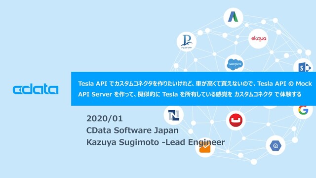© 2018 CData Software Japan, LLC | www.cdata.com/jp
Tesla API でカスタムコネクタを作りたいけれど、車が高くて買えないので、Tesla API の Mock
API Server を作って、擬似的に Tesla を所有している感覚を カスタムコネクタ で体験する
2020/01
CData Software Japan
Kazuya Sugimoto -Lead Engineer
