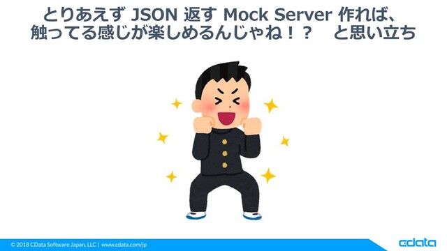 © 2018 CData Software Japan, LLC | www.cdata.com/jp
とりあえず JSON 返す Mock Server 作れば、
触ってる感じが楽しめるんじゃね！？ と思い立ち
