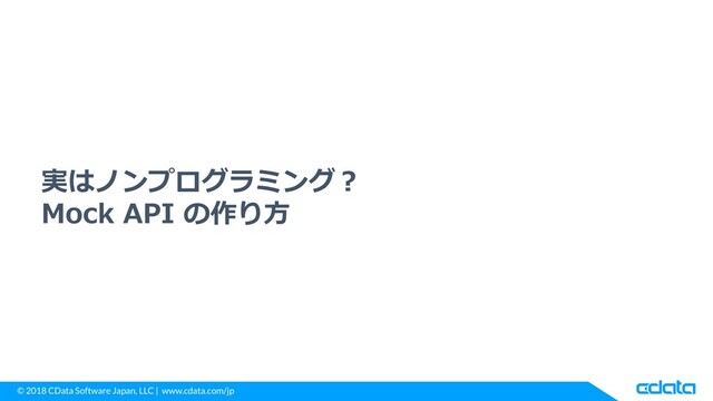 © 2018 CData Software Japan, LLC | www.cdata.com/jp
実はノンプログラミング？
Mock API の作り方
