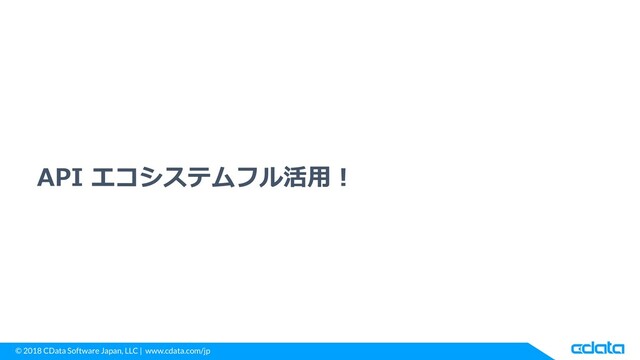 © 2018 CData Software Japan, LLC | www.cdata.com/jp
API エコシステムフル活用！

