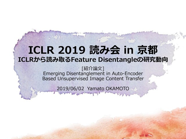 ICLR 2019 読み会 in 京都
ICLRから読み取るFeature Disentangleの研究動向
[紹介論文]
Emerging Disentanglement in Auto-Encoder
Based Unsupervised Image Content Transfer
2019/06/02 Yamato OKAMOTO
