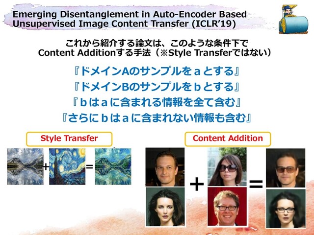 Emerging Disentanglement in Auto-Encoder Based
Unsupervised Image Content Transfer (ICLR’19)
これから紹介する論文は、このような条件下で
Content Additionする手法（※Style Transferではない）
＋ ＝
『ドメインAのサンプルをａとする』
『ドメインBのサンプルをｂとする』
『ｂはａに含まれる情報を全て含む』
『さらにｂはａに含まれない情報も含む』
＋ ＝
Style Transfer Content Addition
