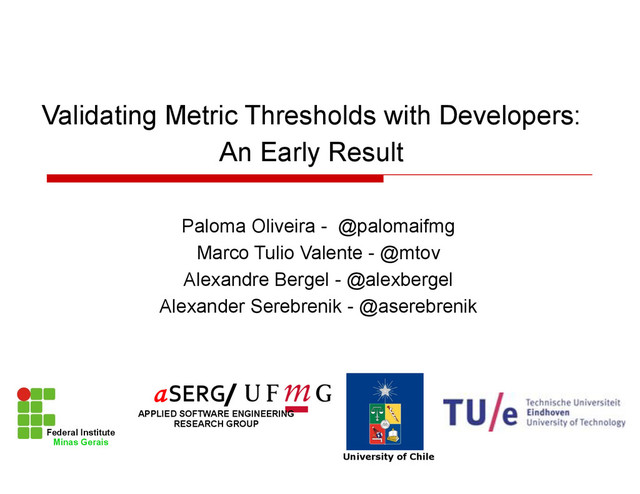 Paloma Oliveira - @palomaifmg
Marco Tulio Valente - @mtov
Alexandre Bergel - @alexbergel
Alexander Serebrenik - @aserebrenik
Validating Metric Thresholds with Developers:
An Early Result
Federal Institute
Minas Gerais
University of Chile
/
APPLIED SOFTWARE ENGINEERING
RESEARCH GROUP
