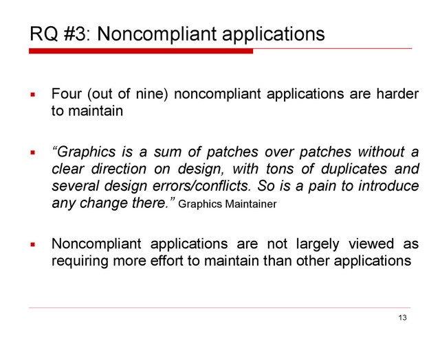 RQ #3: Noncompliant applications
▪ Four (out of nine) noncompliant applications are harder
to maintain
▪ “Graphics is a sum of patches over patches without a
clear direction on design, with tons of duplicates and
several design errors/conflicts. So is a pain to introduce
any change there.” Graphics Maintainer
▪ Noncompliant applications are not largely viewed as
requiring more effort to maintain than other applications
13
