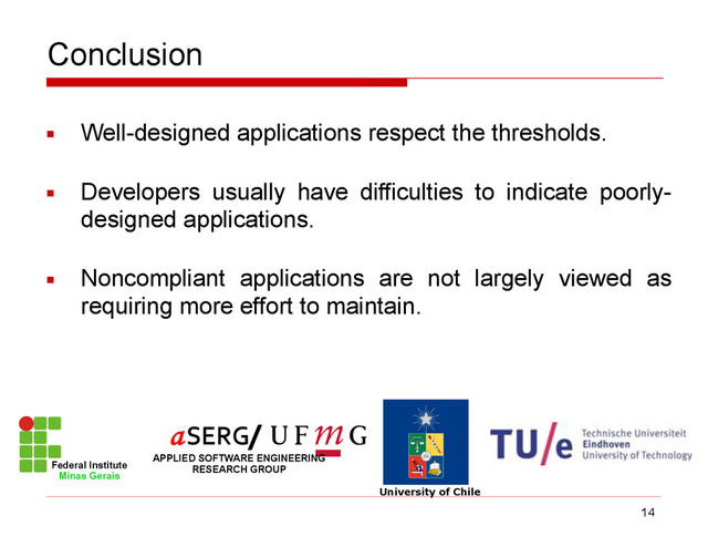 Conclusion
▪ Well-designed applications respect the thresholds.
▪ Developers usually have difficulties to indicate poorly-
designed applications.
▪ Noncompliant applications are not largely viewed as
requiring more effort to maintain.
14
Federal Institute
Minas Gerais
University of Chile
/
APPLIED SOFTWARE ENGINEERING
RESEARCH GROUP
