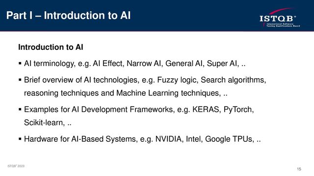 ISTQB® 2023
15
Introduction to AI
▪ AI terminology, e.g. AI Effect, Narrow AI, General AI, Super AI, ..
▪ Brief overview of AI technologies, e.g. Fuzzy logic, Search algorithms,
reasoning techniques and Machine Learning techniques, ..
▪ Examples for AI Development Frameworks, e.g. KERAS, PyTorch,
Scikit-learn, ..
▪ Hardware for AI-Based Systems, e.g. NVIDIA, Intel, Google TPUs, ..
Part I – Introduction to AI
