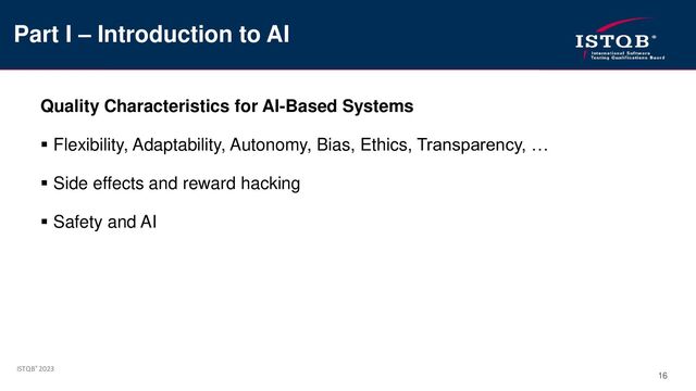 ISTQB® 2023
16
Quality Characteristics for AI-Based Systems
▪ Flexibility, Adaptability, Autonomy, Bias, Ethics, Transparency, …
▪ Side effects and reward hacking
▪ Safety and AI
Part I – Introduction to AI
