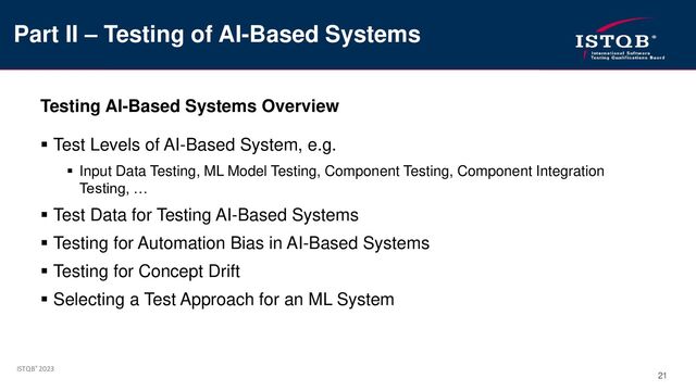 ISTQB® 2023
21
Testing AI-Based Systems Overview
▪ Test Levels of AI-Based System, e.g.
▪ Input Data Testing, ML Model Testing, Component Testing, Component Integration
Testing, …
▪ Test Data for Testing AI-Based Systems
▪ Testing for Automation Bias in AI-Based Systems
▪ Testing for Concept Drift
▪ Selecting a Test Approach for an ML System
Part II – Testing of AI-Based Systems
