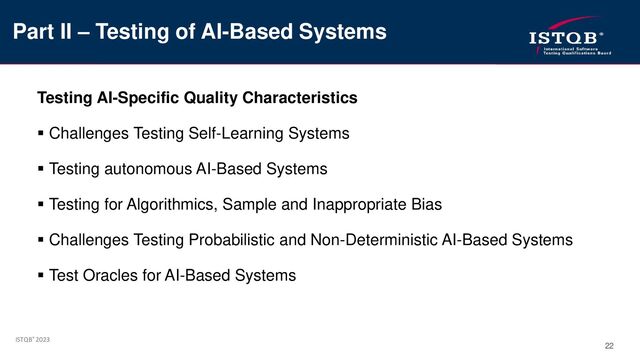 ISTQB® 2023
22
Testing AI-Specific Quality Characteristics
▪ Challenges Testing Self-Learning Systems
▪ Testing autonomous AI-Based Systems
▪ Testing for Algorithmics, Sample and Inappropriate Bias
▪ Challenges Testing Probabilistic and Non-Deterministic AI-Based Systems
▪ Test Oracles for AI-Based Systems
Part II – Testing of AI-Based Systems
