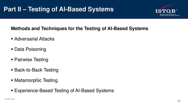 ISTQB® 2023
23
Methods and Techniques for the Testing of AI-Based Systems
▪ Adversarial Attacks
▪ Data Poisoning
▪ Pairwise Testing
▪ Back-to-Back Testing
▪ Metamorphic Testing
▪ Experience-Based Testing of AI-Based Systems
Part II – Testing of AI-Based Systems
