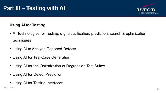 ISTQB® 2023
25
Using AI for Testing
▪ AI Technologies for Testing, e.g. classification, prediction, search & optimization
techniques
▪ Using AI to Analyse Reported Defects
▪ Using AI for Test Case Generation
▪ Using AI for the Optimization of Regression Test Suites
▪ Using AI for Defect Prediction
▪ Using AI for Testing Interfaces
Part III – Testing with AI

