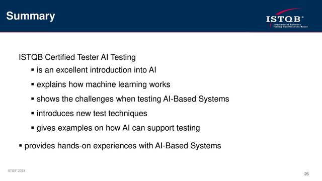 ISTQB® 2023
26
ISTQB Certified Tester AI Testing
▪ is an excellent introduction into AI
▪ explains how machine learning works
▪ shows the challenges when testing AI-Based Systems
▪ introduces new test techniques
▪ gives examples on how AI can support testing
▪ provides hands-on experiences with AI-Based Systems
Summary
