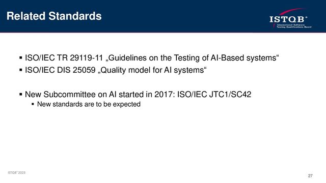 ISTQB® 2023
27
▪ ISO/IEC TR 29119-11 „Guidelines on the Testing of AI-Based systems“
▪ ISO/IEC DIS 25059 „Quality model for AI systems“
▪ New Subcommittee on AI started in 2017: ISO/IEC JTC1/SC42
▪ New standards are to be expected
Related Standards
