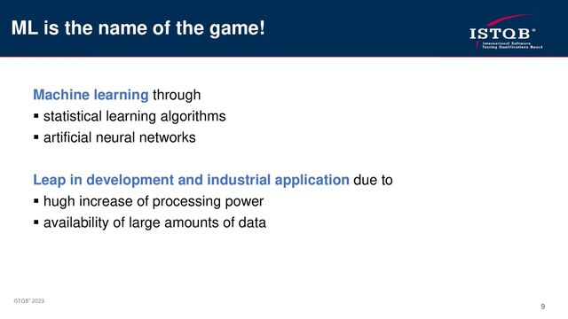 ISTQB® 2023
9
Machine learning through
▪ statistical learning algorithms
▪ artificial neural networks
Leap in development and industrial application due to
▪ hugh increase of processing power
▪ availability of large amounts of data
ML is the name of the game!
