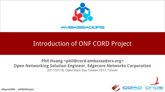 Introduction of ONF CORD Project
Phil Huang 
Open Networking Solution Engineer, Edgecore Networks Corporation
2017/07/18, OpenStack Day Taiwan 2017, Taiwan
#OpenCORD #ONOSProject
