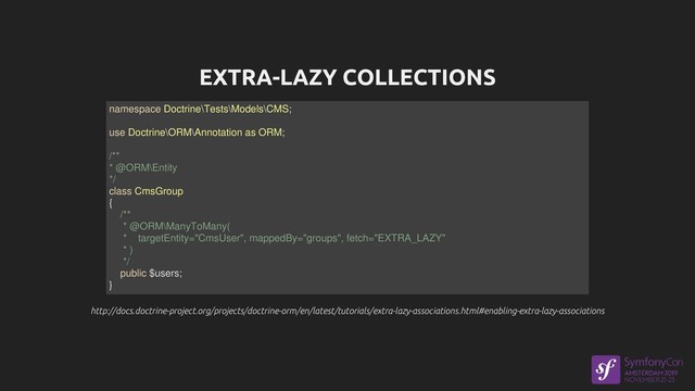 EXTRA-LAZY COLLECTIONS
http://docs.doctrine-project.org/projects/doctrine-orm/en/latest/tutorials/extra-lazy-associations.html#enabling-extra-lazy-associations
http://docs.doctrine-project.org/projects/doctrine-orm/en/latest/tutorials/extra-lazy-associations.html#enabling-extra-lazy-associations
namespace Doctrine\Tests\Models\CMS;
use Doctrine\ORM\Annotation as ORM;
/**
* @ORM\Entity
*/
class CmsGroup
{
/**
* @ORM\ManyToMany(
* targetEntity="CmsUser", mappedBy="groups", fetch="EXTRA_LAZY"
* )
*/
public $users;
}
