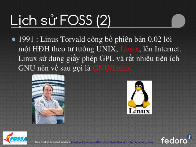 This work is licensed under a Creative Commons Attribution-ShareAlike 4.0 International License.
L ch s FOSS (2)
ị ử
1991 : Linus Torvald công b phiên b n 0.02 lõi
ố ả
m t HĐH theo t t ng UNIX,
ộ ư ưở Linux, lên Internet.
Linux s d ng gi y phép GPL và r t nhi u ti n ích
ử ụ ấ ấ ề ệ
GNU nên v sau g i là
ề ọ GNU/Linux
