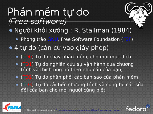 This work is licensed under a Creative Commons Attribution-ShareAlike 4.0 International License.
Ph n m m t do
ầ ề ự
(Free software)
Người khởi xướng : R. Stallman (1984)
Phong trào GNU, Free Software Foundation (FSF)
4 tự do (căn cứ vào giấy phép)
(TD0) Tự do chạy phần mềm, cho mọi mục đích
(TD1) Tự do nghiên cứu sự vận hành của chương
trình và thích ứng nó theo nhu cầu của bạn,
(TD2) Tự do phân phối các bản sao của phần mềm,
(TD3) Tự do cải tiến chương trình và công bố các sửa
đổi của bạn cho mọi người cùng biết.
