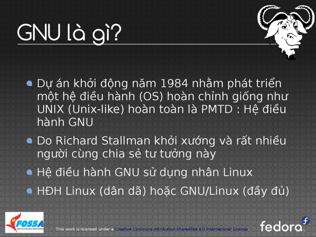 This work is licensed under a Creative Commons Attribution-ShareAlike 4.0 International License.
GNU là gì?
Dự án khởi động năm 1984 nhằm phát triển
một hệ điều hành (OS) hoàn chỉnh giống như
UNIX (Unix-like) hoàn toàn là PMTD : Hệ điều
hành GNU
Do Richard Stallman khởi xướng và rất nhiều
người cùng chia sẻ tư tưởng này
Hệ điều hành GNU sử dụng nhân Linux
HĐH Linux (dân dã) hoặc GNU/Linux (đầy đủ)
