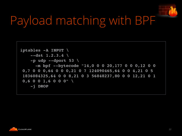 Payload matching with BPF
22
!
iptables -A INPUT \!
--dst 1.2.3.4 \!
-p udp --dport 53 \!
-m bpf --bytecode "14,0 0 0 20,177 0 0 0,12 0 0
0,7 0 0 0,64 0 0 0,21 0 7 124090465,64 0 0 4,21 0 5
1836084325,64 0 0 8,21 0 3 56848237,80 0 0 12,21 0 1
0,6 0 0 1,6 0 0 0" \!
-j DROP!

