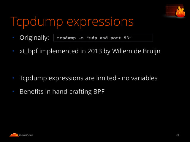 Tcpdump expressions
• Originally:
• xt_bpf implemented in 2013 by Willem de Bruijn
!
• Tcpdump expressions are limited - no variables
• Beneﬁts in hand-crafting BPF
24
tcpdump -n “udp and port 53”
