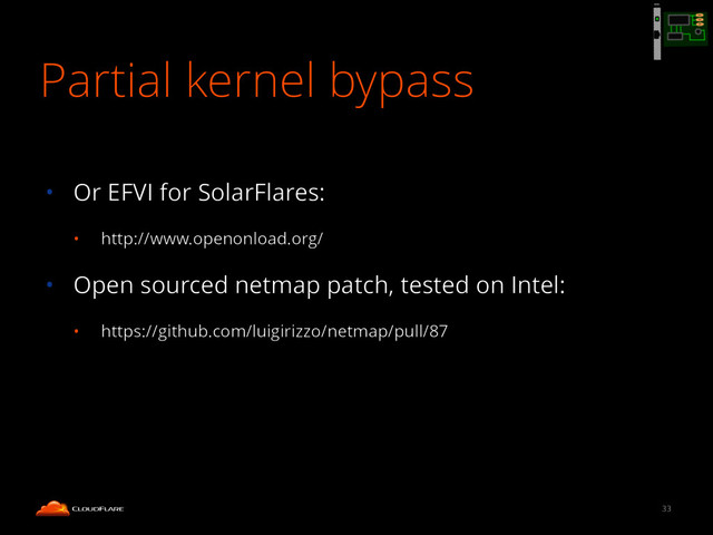 Partial kernel bypass
!
• Or EFVI for SolarFlares:
• http://www.openonload.org/
• Open sourced netmap patch, tested on Intel:
• https://github.com/luigirizzo/netmap/pull/87
33
