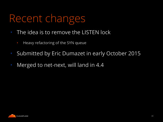 Recent changes
• The idea is to remove the LISTEN lock
• Heavy refactoring of the SYN queue
• Submitted by Eric Dumazet in early October 2015
• Merged to net-next, will land in 4.4
48
