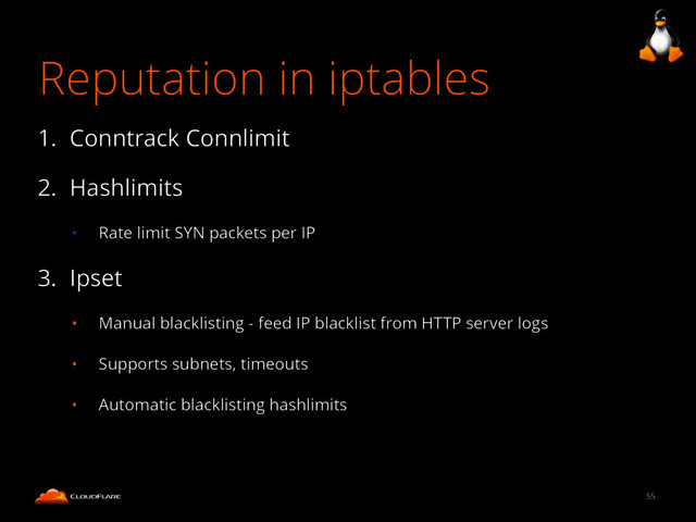 Reputation in iptables
1. Conntrack Connlimit
2. Hashlimits
• Rate limit SYN packets per IP
3. Ipset
• Manual blacklisting - feed IP blacklist from HTTP server logs
• Supports subnets, timeouts
• Automatic blacklisting hashlimits
55
