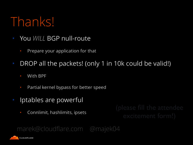 • You WILL BGP null-route
• Prepare your application for that
• DROP all the packets! (only 1 in 10k could be valid!)
• With BPF
• Partial kernel bypass for better speed
• Iptables are powerful
• Connlimit, hashlimits, ipsets
(please ﬁll the attendee
excitement form!)
marek@cloudﬂare.com @majek04
Thanks!
