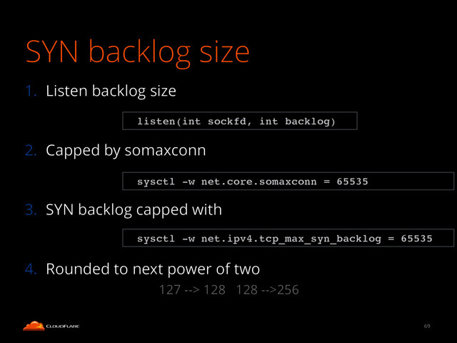 SYN backlog size
1. Listen backlog size
!
2. Capped by somaxconn
!
3. SYN backlog capped with
!
4. Rounded to next power of two
69
sysctl -w net.ipv4.tcp_max_syn_backlog = 65535
listen(int sockfd, int backlog)
sysctl -w net.core.somaxconn = 65535
127 --> 128 128 -->256
