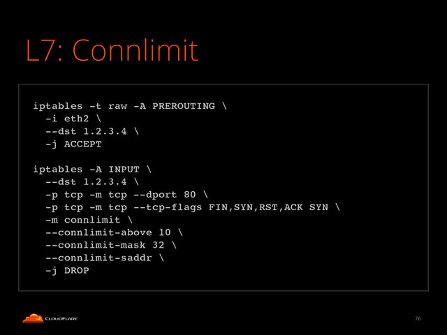 L7: Connlimit
76
!
iptables -t raw -A PREROUTING \!
-i eth2 \!
--dst 1.2.3.4 \!
-j ACCEPT!
!
iptables -A INPUT \!
--dst 1.2.3.4 \!
-p tcp -m tcp --dport 80 \!
-p tcp -m tcp --tcp-flags FIN,SYN,RST,ACK SYN \!
-m connlimit \!
--connlimit-above 10 \!
--connlimit-mask 32 \!
--connlimit-saddr \!
-j DROP!
