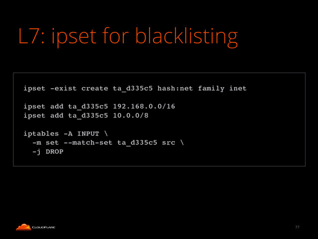 L7: ipset for blacklisting
77
!
ipset -exist create ta_d335c5 hash:net family inet!
!
ipset add ta_d335c5 192.168.0.0/16!
ipset add ta_d335c5 10.0.0/8!
!
iptables -A INPUT \!
-m set --match-set ta_d335c5 src \!
-j DROP!
