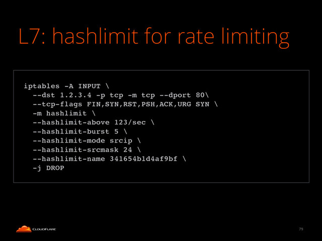 L7: hashlimit for rate limiting
79
!
iptables -A INPUT \!
--dst 1.2.3.4 -p tcp -m tcp --dport 80\!
--tcp-flags FIN,SYN,RST,PSH,ACK,URG SYN \!
-m hashlimit \!
--hashlimit-above 123/sec \!
--hashlimit-burst 5 \!
--hashlimit-mode srcip \!
--hashlimit-srcmask 24 \!
--hashlimit-name 341654b1d4af9bf \!
-j DROP!

