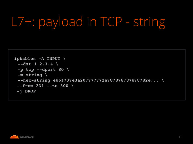 L7+: payload in TCP - string
81
!
iptables -A INPUT \!
! --dst 1.2.3.4 \!
! -p tcp --dport 80 \!
! -m string \!
! --hex-string 486f73743a207777772e787878787878782e... \!
--from 231 --to 300 \!
-j DROP!
