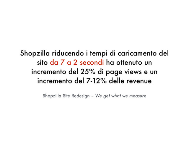 Shopzilla Site Redesign – We get what we measure
Shopzilla riducendo i tempi di caricamento del
sito da 7 a 2 secondi ha ottenuto un
incremento del 25% di page views e un
incremento del 7-12% delle revenue
