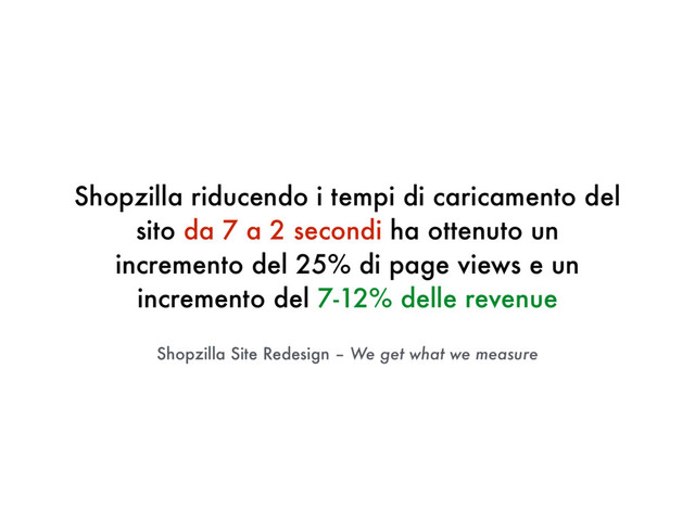 Shopzilla Site Redesign – We get what we measure
Shopzilla riducendo i tempi di caricamento del
sito da 7 a 2 secondi ha ottenuto un
incremento del 25% di page views e un
incremento del 7-12% delle revenue
