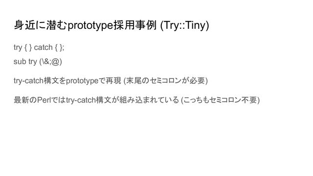 身近に潜むprototype採用事例 (Try::Tiny)
try { } catch { };
sub try (\&;@)
try-catch構文をprototypeで再現 (末尾のセミコロンが必要)
最新のPerlではtry-catch構文が組み込まれている (こっちもセミコロン不要)
