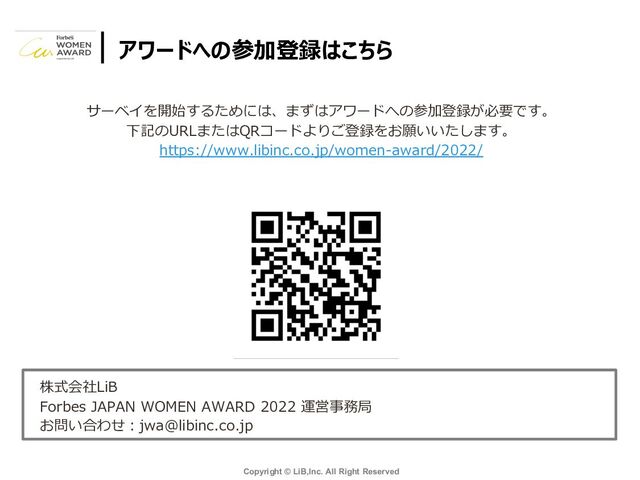 Copyright © LiB,Inc. All Right Reserved
アワードへの参加登録はこちら
サーベイを開始するためには、まずはアワードへの参加登録が必要です。
下記のURLまたはQRコードよりご登録をお願いいたします。
https://www.libinc.co.jp/women-award/2022/
株式会社LiB
Forbes JAPAN WOMEN AWARD 2022 運営事務局
お問い合わせ︓jwa@libinc.co.jp
