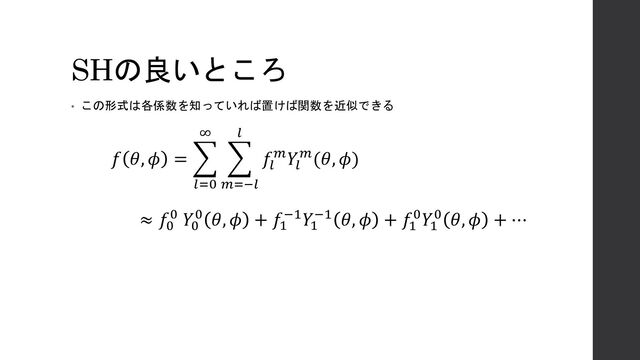 SHの良いところ
• この形式は各係数を知っていれば置けば関数を近似できる
𝑓 𝜃, 𝜙 = ෍
𝑙=0
∞
෍
𝑚=−𝑙
𝑙
𝑓𝑙
𝑚𝑌𝑙
𝑚(𝜃, 𝜙)
≈ 𝑓0
0 𝑌0
0 𝜃, 𝜙 + 𝑓1
−1𝑌1
−1 𝜃, 𝜙 + 𝑓1
0𝑌1
0 𝜃, 𝜙 + ⋯
