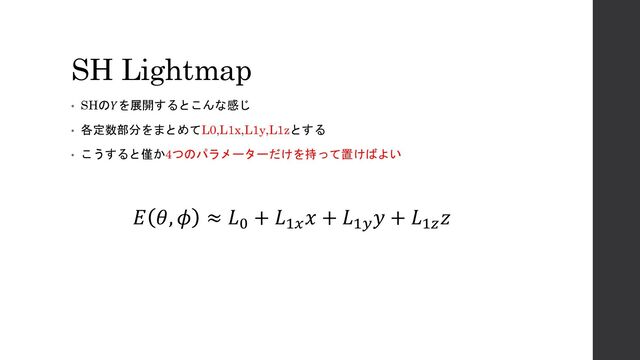 SH Lightmap
• SHの𝑌を展開するとこんな感じ
• 各定数部分をまとめてL0,L1x,L1y,L1zとする
• こうすると僅か4つのパラメーターだけを持って置けばよい
𝐸 𝜃, 𝜙 ≈ 𝐿0
+ 𝐿1𝑥
𝑥 + 𝐿1𝑦
𝑦 + 𝐿1𝑧
𝑧
