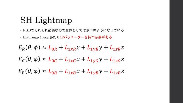 SH Lightmap
• RGBでそれぞれ必要なので全体としては以下のようになっている
• Lightmap 1pixelあたり12パラメーターを持つ必要がある
𝐸𝑅
𝜃, 𝜙 ≈ 𝐿0𝑅
+ 𝐿1𝑥𝑅
𝑥 + 𝐿1𝑦𝑅
𝑦 + 𝐿1𝑧𝑅
𝑧
𝐸𝐺
𝜃, 𝜙 ≈ 𝐿0𝐺
+ 𝐿1𝑥𝐺
𝑥 + 𝐿1𝑦𝐺
𝑦 + 𝐿1𝑧𝐺
𝑧
𝐸𝐵
𝜃, 𝜙 ≈ 𝐿0𝐵
+ 𝐿1𝑥𝐵
𝑥 + 𝐿1𝑦𝐵
𝑦 + 𝐿1𝑧𝐵
𝑧
