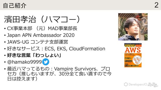 2
自己紹介
濱⽥孝治（ハマコー）
• CX事業本部 （元）MAD事業部⻑
• Japan APN Ambassador 2020
• JAWS-UG コンテナ⽀部運営
• 好きなサービス︓ECS, EKS, CloudFormation
• 好きな⾔葉「わっしょい」
• @hamako9999
• 最近ハマってるもの︓Vampire Survivors、プロ
セカ（推しもいますが、30分全て⾷い潰すので今
⽇は控えます）
