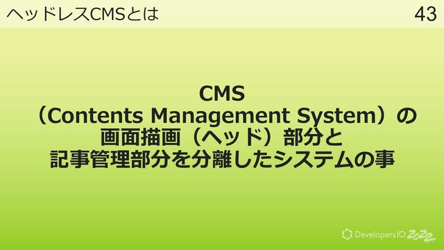 43
ヘッドレスCMSとは
CMS
（Contents Management System）の
画⾯描画（ヘッド）部分と
記事管理部分を分離したシステムの事
