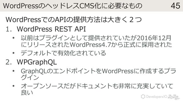 45
WordPressのヘッドレスCMS化に必要なもの
WordPressでのAPIの提供⽅法は⼤きく２つ
1. WordPress REST API
• 以前はプラグインとして提供されていたが2016年12⽉
にリリースされたWordPress4.7から正式に採⽤された
• デフォルトで有効化されている
2. WPGraphQL
• GraphQLのエンドポイントをWordPressに作成するプラ
グイン
• オープンソースだがドキュメントも⾮常に充実していて
良い
