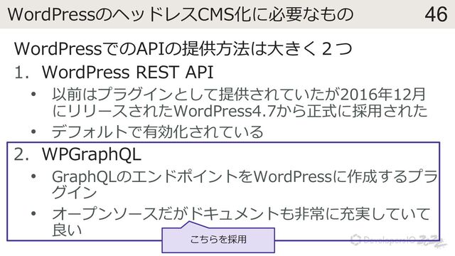 46
WordPressのヘッドレスCMS化に必要なもの
WordPressでのAPIの提供⽅法は⼤きく２つ
1. WordPress REST API
• 以前はプラグインとして提供されていたが2016年12⽉
にリリースされたWordPress4.7から正式に採⽤された
• デフォルトで有効化されている
2. WPGraphQL
• GraphQLのエンドポイントをWordPressに作成するプラ
グイン
• オープンソースだがドキュメントも⾮常に充実していて
良い
こちらを採⽤
